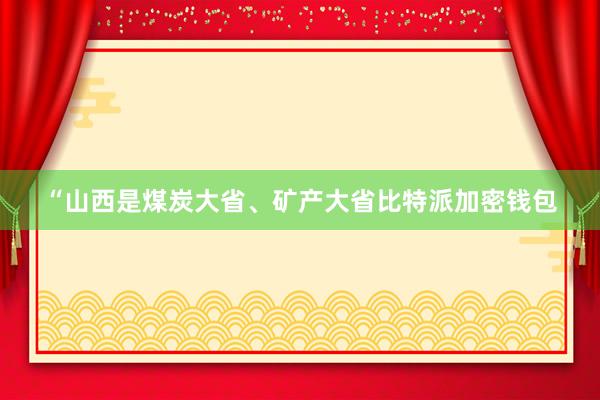 “山西是煤炭大省、矿产大省比特派加密钱包