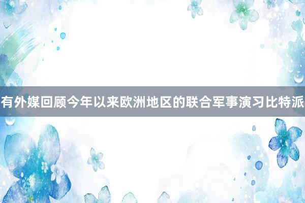 有外媒回顾今年以来欧洲地区的联合军事演习比特派