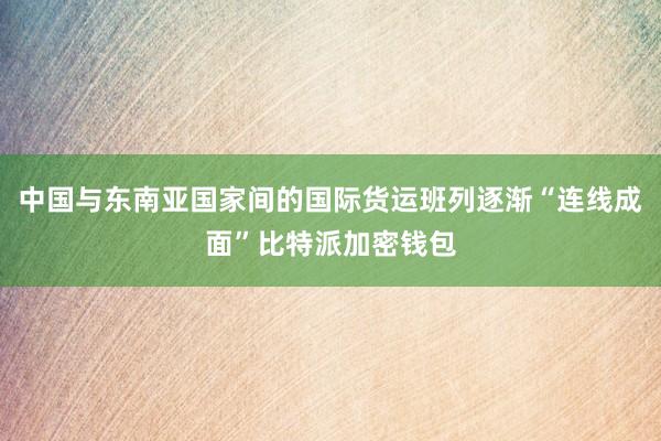 中国与东南亚国家间的国际货运班列逐渐“连线成面”比特派加密钱包